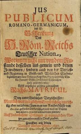 Ius Publicum Romano-Germanicum, das ist: Beschreibung Des H. Röm. Reichs Teutscher Nation : Worinnen nicht nur von dem Zustande desselben ins gemein und denen Inwohnern, sondern auch von der Verfaß- und Regierung in Geist- und Weltlichen Sachen ... gehandelt wird
