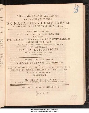 Additamentvm Altervm Ad Commentationes De Natalibvs Cometarvm Hypothesi Whistonianae Oppositvm : Invitationi Decenti Ad Dvas Panegyres Sollemnes Primam Svb Initivm Lvstrationis Anniversariae Gymnasii Gothani VI. Kal. Avg. A. MDCCXXXXIIII. ... Et Alteram Finita Lvstratione IV. Id. Avg. ... Celebrandam Atqve Ad Orationes Qvinqve Ivvenvm Eximiorvm De Germanis Maxime Inclitis Scientiarvm Physicarvm Et Mathematicarvm Amplificatoribvs Benigne Avdiendas Praemissvm A Io. Henr. Stvss Gymn. Rect. Et Societ. Reg. Prvss. Scient. Soc. ; [P.P. D. XXVI. Avg. A. MDCCXXXXIIII.]