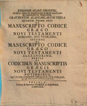 Johannis Adami Osiandri, Graecae Linguae Professoris Publici Ordinaii In Universitate Tubingensi, Orationum Academicarum Triga : Quarum Prima Agit De Manuscripto Codice Graeco Novi Testamenti Romano, Sive Vaticano, Secunda De Manuscripto Codice Graeco Novi Testamenti Alexandrino, Tertia De Codicibus Manuscriptis Graecis Novi Testamenti Potioribus, Qui In Bibliothecis Germaniae Tam Publicis, Quam Privatis Asservantur