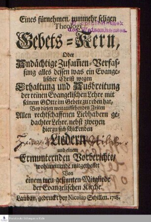 Eines fürnehmen, nunmehr seligen Theologi Gebets-Kern, Oder Andächtige Zusam[m]en-Verfassung alles dessen was ein Evangelischer Christ wegen Erhaltung und Ausbreitung der reinen Evangelischen Lehre mit seinem Gotte im Gebete zu reden hat : Bey diesen weitaussehenden Zeiten Allen rechtschaffenden Liebhabern gedachter Lehre, nebst zweyen hierzu sich schickenden Liedern und einem Ermunternden Vorberichte/ wohlmeinde mitgetheilet