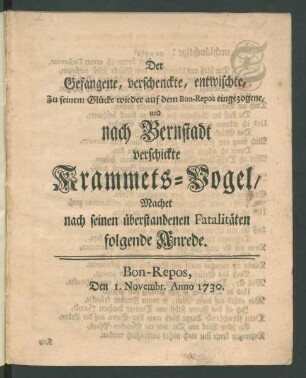 Der Gefangene, verschenckte, entwischte, Zu seinem Glücke wieder auf dem Bon-Repos eingezogene, und nach Bernstadt verschickte Krammets-Vogel, Machet nach seinen überstandenen Fatalitäten folgende Anrede : Bon-Repos, Den 1. Novembr. Anno 1730.