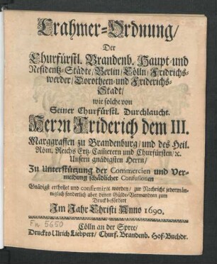 Crahmer-Ordnung/ Der Churfürstl. Brandenb. Haupt- und Residentz-Städte/ Berlin/ Cölln/ Fridrichswerder/ Dorotheen- und Friderichs-Stadt : wie solche von Seiner Churfürstl. Durchlaucht Herrn Friderich dem III. Marggraffen zu Brandenburg/ und des Heil. Röm. Reichs Ertz-Cam[m]erern und Churfürsten ... Zu Unterstützung der Commercien und Vermeidung schädlicher Confusionen Gnädigst ertheilet und confirmiret worden/ zur Nachricht jedermänniglich sonderlich aber denen Gülde-Verwandten zum Druck befördert ...