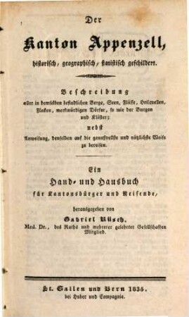 Der Kanton Appenzell : historisch, geographisch, statistisch geschildert ; Beschreibung aller in demselben befindlichen Berge, Seen, Flüsse, Heilquellen, Flecken, merkwürdigen Dörfer, so wie der Burgen und Klöster ; nebst Anweisung, denselben auf die genußvollste und nützlichste Weise zu bereisen ; ein Hand- und Hausbuch für Kantonsbürger und Reisende