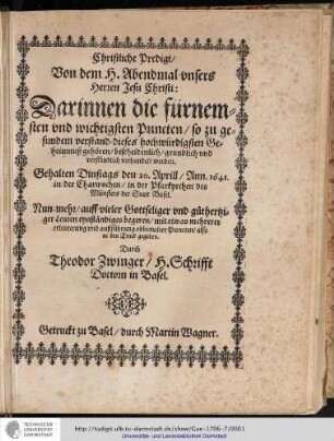 Christliche Predigt/ Von dem H. Abendmal vnsers Herren Jesu Christi: Darinnen die fürnemsten und wichtigsten Puncten/ so zu gesundem Verstand dieses hochwürdigsten Geheimnuß gehören/ bescheidenlich/ grundlich vnd verständlich verhandelt werden. Gehalten dinstags den 20. april/ Ann. 1641. in der Charwochen/ in der Pfarkyrchen des Münsters der Statt Basel. Nun-mehr/ auff vieler Gottseliger vnd guthertziger Leuten eynständiges begeren/ mit etwas mehrerer erleuterung vnd außführung obbemelter Puncten/ also in den Truck gegeben 7 Durch Theodor Zwinger/ H. Schrifft Doctorn in Basel