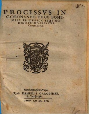 Processus In Coronando Rege Bohemiae Friderico Eius Nominis Primo Breviter Consignatus : Primo Impressum Pragae, Typis Danielis Carolidae, a Carlspergka. Anno M.DC.XIX.