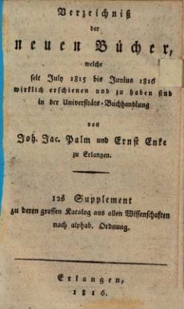 Verzeichniß der neuen Bücher, welche in der letzten Frankfurter und Leipziger ... herausgekommen und nebst vielen andern um beygesetzte Preiße zu haben sind bey Johann Jacob Palm, Universitäts-Buchhändler : Supplement zu dessen Verzeichniß seines Vorraths von Büchern bis Ende des Jahrs 1808. 12, ... July 1815 bis Junius 1816 ...