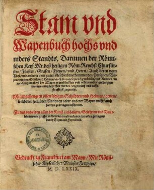 Stam vnd Wapenbuch hochs vnd niders Standts : Darinnen der Römischen Keys. Mt. deß heiligen Röm. Reychß Churfürsten, Fürsten, Grafen, Freyen, vnd Herrn, Auch deren vom Adel, vnd anderer vom guten Geschlecht herkommenden Personen, Wapen, mit jren Schilt vnd Helmen, auch hinzugesetzen Symbolis, vnd Reymen, in welchen zum theyl der Wapen eygenschafften vnd bedeutnussen guthertziger wolmeynung begriffen werden, eygentlich vnd auffs fleyssigst zugericht. Mit angehengten vilen ledigen Schildten vnd Helmen, denen, welche der frembden Nationen, oder anderer Wapen mehr, auch hiereyn zu bringen lust hetten. Zu nutz vnd ehren allen der Kunst Liebhabern, Gelehrten vnd Vngelehrten, mit grosser müh, arbeyt, vnd vnkosten, zusam̄en getragen, durch Sigmund Feyrabend