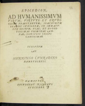 EPICEDION,|| AD HVMANISSIMVM || VIRVM,VIRTVTE ET ERVDI=||TIONE PRAESTANTEM, IOACHIMVM || BRANDT IVNIOREM, IN IMMATV-||RVM OBITVM, PIAE,ET HONES-||TISSIMAE FOEMINAE AN-||NAE, CONIVGIS IPSIVS || CARISSIMAE.|| SCRIPTVM || AB || HENNINGO CVNRADINO || HAMBVRGENSI.||