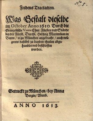 Fridens Tractation. Was Gestalt dieselbe im October Anno 1610. Durch die Evangelische Vnirte Chur: Fürsten vnd Stände bey der Fürstl. Durchl. Hertzog Maximilian in Bayrn etc. zu München angebracht, auch volgents daselbst zu bayden thailen abgehandlet vnd beschlossen worden