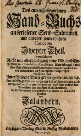 Des curieuß-bequemen Hand-Buchs allerhand auserlesener Send-Schreiben und mündlicher Complimenten vom allerneuesten Stylo an hohe Standes-Personen, Patronen, Frauenzimmer, und an seines gleichen in vorfallenden Begebenheiten nützlich zu gebrauchen ... Theil, Zweyter Theil. In welchem Nicht nur allerhand gantz neue Visit- und Empfehlungs- Gratulation- Condolenz- Anwerbungs- und Bitt-Schreiben an hohe Standes-Personen, wie auch an seines gleichen und an Frauenzimmer anzutreffen: Sondern auch Unterschiedene Briefe grosser Herren unter sich, samt vielen guten Concepten aus Lehns-Cantzeleyen, auch allerhand Contracten und Obligationen, nebst einer gründlichen Anweisung zur teutschen Rechtschreibung