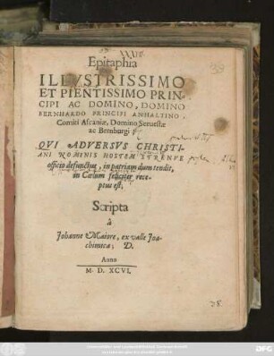 Epitaphia || ILLVSTRISSIMO || ET PIENTISSIMO PRIN=||CIPI AC DOMINO, DOMINO || BERNHARDO PRINCIPI ANHALTINO,|| Comiti Ascaniae, Domino Seruestae || ac Bernburgi;|| QVI ADVERSVS CHRISTI-||ANI NOMINIS HOSTEM STRENVE || officio defunctus, in patriam dum tendit,|| in Coelum feliciter rece-||ptus est;|| Scripta || â || Johannes Maiore, ex valle Joa-||chimica; D.||