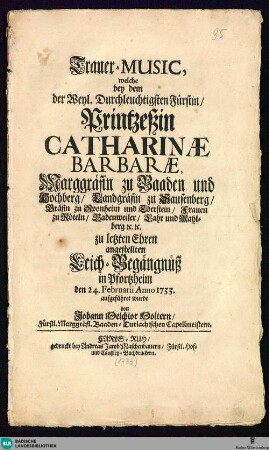 Trauer-Music, welche bey dem der Weyl. Durchleuchtigsten Fürstin, Printzessin Catharinae Barbarae, Marggräfin zu Baaden und Hochberg, ...zu letzten Ehren angestellten Leich-Begängnüß in Pfortzheim den 24. Februarii Anno 1733 aufgeführet wurde
