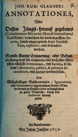 Joh. Rud. Glauberi Annotationes, Vber Dessen Jüngst-herauß gegebenes (Continuatio Miraculi Mundi intitulirtes) Tractätlein, in welchem die darin begriffene Secreta, sambt angezogenem Auro Potabili Vero, expliciret, vnd defendiret werden : Sambt Kurtzer Erinnerung, oder Bekantmachung, waß für vnbekante, vnd doch allen Menschen nützliche Inventiones, vnd Secreta, in seinem Laboratorio, publice, & privatim demonstriret, vnd gezeiget werden sollen