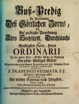 Buß-Predig Zu Versöhnung Deß Göttlichen Zorns : Als Auf gnädigste Verordnung Ihro Hochfürstl. Durchläucht Deß Gnädigsten Herrn, Herrn Ordinarii In der hohen Dom-Stiffts Kirche zu Augspurg Ein zehen-stündiges Gebett Wegen der allgemeinen schweren Anligenheiten deß Heil. Römischen Reichs und der gantzen Christenheit angestellet wurde