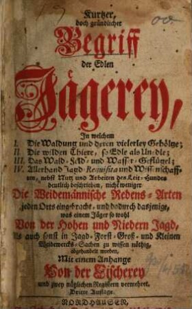 Kurtzer, doch gründlicher Begriff der Edlen Jägerey : In Welchem I. Die Waldung und deren vielerley Gehölze; II. Die wilden Thiere, so Edle als Unedle; III. Das Wald- Feld- und Wasser-Geflügel; IV. Allerhand Jagd-Requisita und Wissenschafften, nebst Nutz und Arbeiten des Leit-Hundes deutlich beschrieben, nich weniger Die Weidemännische Redens-Arten jeden Orts ... so wohl von der Hohen und Niedern Jagd ... Mit einem Anhange von der Fischerey und zwey nützlichen Registern vermehret