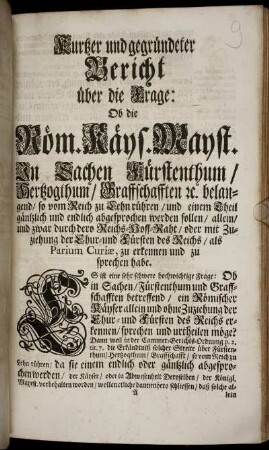 Kurtzer und gegründeter Bericht über die Frage: Ob die Röm. Käys. Mayst. In Sachen Fürstenthum/ Hertzogthum/ Graffschafften [et]c. belangend/ so vom Reich zu Lehn rühren/ und einem Theil gäntzlich und endlich abgesprochen werden sollen/ allein/ und zwar durch dero Reichs-Hoff-Raht/ oder mit Zuziehung der Chur- und Fürsten deß Reichs/ als Parium Curiae, zu erkennen und zu sprechen habe
