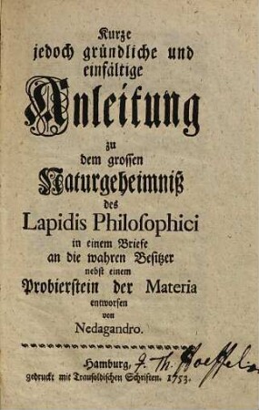 Kurze jedoch gründliche und einfältige Anleitung zu dem grossen Naturgeheimniß des Lapidis Philosophici : in einem Briefe an die wahren Besitzer nebst einem Probierstein der Materia