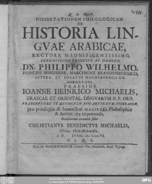 Dissertationem Philologicam De Historia Lingvae Arabicae, Rectore Magnificentissimo ... Dn. Philippo Wilhelmo, Principe Borussiae, Marchione Brandenburgico ... Praeside Joanne Heinrico Michaelis, Graecae Et Oriental. Lingvarum P.P. Ord. ... pro priuilegiis & honoribus Magistri Philosophiæ & Artium rite impetrandis, Eruditorum examini sistet Christianvs Benedictvs Michaelis, Ellrica-Hohnsteinensis, A.D. [ ] Ivnii. cIɔ Iɔcc VI. H. L. Q. C.
