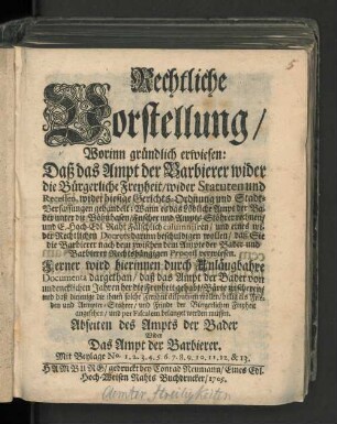 Rechtliche Vorstellung/ Worinn gründlich erwiesen: Daß das Ampt der Barbierer wider die Bürgerliche Freyheit/ wider Statuten und Recessen, wider hiesige Gerichts-Ordnung und Stadt-Verfassungen gehandelt : Mit Beylage No. 1. 2. 3. ... & 13.