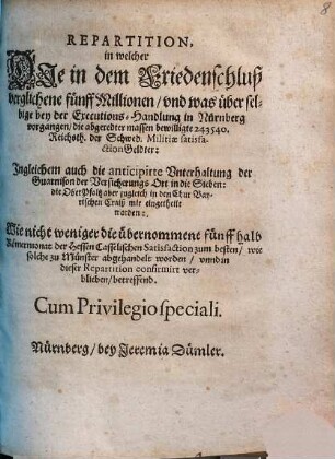 Repartition : in welcher Die in dem Friedenschluß verglichene fünff Millionen/ und was über selbige bey der Executions-Handlung in Nürnberg vorgangen/ die abgeredter massen bewilligte 243540. Reichsth. der Schwed. Militiae satisfactionGeldter: Ingleichem auch die anticipirte Unterhaltung der Guarnison der Versicherungs Ort in die Sieben: die OberPfaltz aber zugleich in den Chur Bayerischen Craiß mit eingetheilt worden: Wie nicht weniger die übernommene fünff halb Römermonat der Hessen Casselischen Satisfaction zum besten/ wie solche zu Münster abgehandelt worden/ unnd in dieser Repartition confirmirt verblieben/ betreffend ; [... Actum Nürnberg/ den 25 Junii/ Anno Ein tausend/ sechshundert und fünfftzigsten Jahrs]