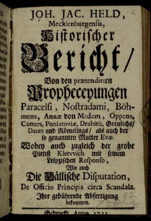 Joh. Jac. Held, Mecklenburgensis, Historischer Bericht, Von den prætendirten Propheceyungen Paracelsi, Nostradami, Böhmens, Annæ von Medem, Oppens, Cotters, Poniatoviæ, Drabitii, Greulichs, Dauts und Römelings, als auch der so genannten Mutter Evæ : Wobey auch zugleich der grobe Pietist Kletwich mit seinem Leipzischen Responso, Wie auch die Hällische Disputation, De Officio Principis circa Scandala, Ihre gebührende Abfertigung bekommen