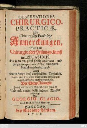 Observationes Chirurgico-Practicae, Oder Chirurgische Practische Anmerckungen, Worin die Chirurgie oder Heilungs-Kunst in LIX. Casibus, Die man alle selbst fleißig observiret, und gnugsam experimentiret hat, klärlich und deutlich abgehandelt wird : Nebst Einem kurtzen doch ausführlichen Vorbericht, was bey der Chirurgie in Ansehung der flüßigen und festen Theile zu erinnern nöthig