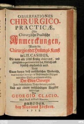 Observationes Chirurgico-Practicae, Oder Chirurgische Practische Anmerckungen, Worin die Chirurgie oder Heilungs-Kunst in LIX. Casibus, Die man alle selbst fleißig observiret, und gnugsam experimentiret hat, klärlich und deutlich abgehandelt wird : Nebst Einem kurtzen doch ausführlichen Vorbericht, was bey der Chirurgie in Ansehung der flüßigen und festen Theile zu erinnern nöthig