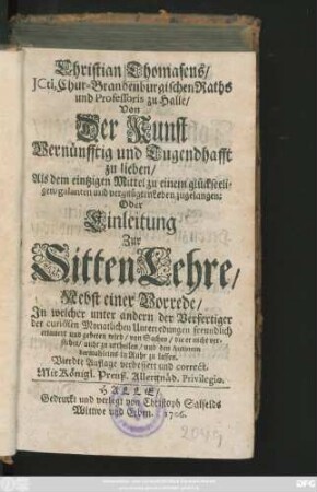 Christian Thomasens, JCti, Chur-Brandenburgischen Raths und Professoris zu Halle, Von Der Kunst Vernünfftig und Tugendhafft zu lieben, Als dem eintzigen Mittel zu einem glückseeligen, galanten und vergnügten Leben zugelangen; Oder Einleitung Zur Sitten Lehre : Nebst einer Vorrede, In welcher unter andern der Verfertiger der curiösen Monatlichen Unterredungen freundlich erinnert und gebeten wird, von Sachen, die er nicht verstehet, nicht zu urtheilen, und den Autorem dermahleins in Ruhe zu lassen