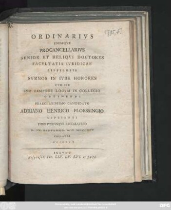 Ordinarivs Idemqve Procancellarivs Senior Et Reliqvi Doctores Facvltatis Ivridicae Lipsiensis Svmmos In Ivre Honores Cvm Spe Svo Tempore Locvm In Collegio Obtinendi Praeclarissimo Candidato Adriano Henrico Ploessingio Lipsiensi Ivris Vtrivsqve Baccalavreo D. IV. Septembr. A. C. MDCCXCV Collatos Indicvnt : Insvnt Responsor. Iur. LIV. LV. LVI. et LVII.