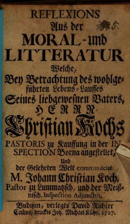 Reflexions Aus der Moral- und Litteratur : Welche, Bey Betrachtung des wohlgeführten Lebens-Lauffes Seines liebgewesnen Vaters, Herrn Christian Kochs, Pastoris zu Kauffung in der Inspection Borna angestellet ...