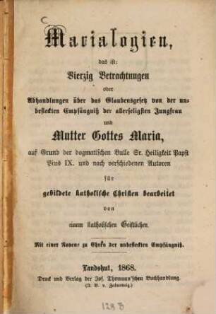 Marialogien, das ist: Vierzig Betrachtungen oder Abhandlungen über das Glaubensgesetz von der unbefleckten Empfängniß der allerseligsten Jungfrau und Mutter Gottes Maria : auf Grund der dogmatischen Bulle Sr. Heiligkeit Papst Pius IX. und nach verschiedenen Autoren für gebildete katholische Christen bearbeitet von einem katholischen Geistlichen. Mit einer Novene zu Ehren der unbefleckten Empfängniß