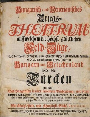 Hungarisch- und Venetianisches Kriegs-Theatrum : auff welchem die höchst-glücklichen Feld-Züge, So die Röm. Kayserl. und Venetianischen Armeen, in dem mit Gott zurückgelegten 1716. Jahre, in Hungarn und Griechenland wider die Türcken gethan, Das Hungarische in einer besondern Beschreibung, und Neun nach und nach darauff erfolgten Fortsetzungen derselben, das Venetianische aber in drey Eröffnungen, mit dazu dienlichen ... Kupffern ... vorgestellet werden