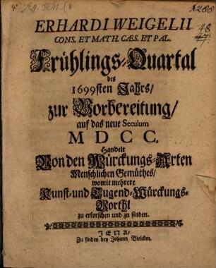 Erhardi Weigelii Frühlings-Quartal des 1699sten Jahrs, zur Vorbereitung auf das neue Seculum MDCC : handelt von den Würckungs-Arten menschlichen Gemüthes, womit mehrere Kunst- und Tugen-Würckungs-Vorthl zu erforschen und zu finden