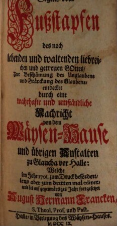 Segens-volle Fußstapfen des noch lebenden und waltenden liebreichen und getreuen Gottes, Zur Beschämung des Unglaubens und Stärckung des Glaubens, entdecket durch eine wahrhafte und umständliche Nachricht von dem Wäysen-Hause und übrigen Anstalten zu Glaucha vor Halle : Welche im Jahre 1701. zum Druck befördert, ...