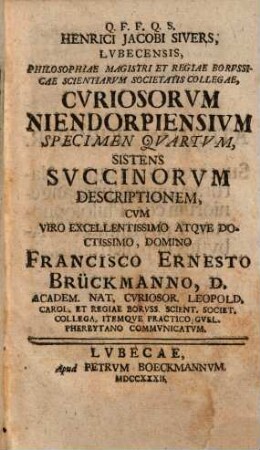 Q. F. F. Q. S. Enrici Jacobi Sivers, Lvbecensis, Philosophiae Magistri Et Regiae Borvssicae Scientiarvm Societatis Collegiae, Cvriosorvm Niendorpiensivm Specimen ...., 4. Sistens Svccinorvm Descriptionem : Cvm Viro Excellentissimo Atqve Doctissimo, Domino Francisco Ernesto Brückmanno, D. Academ. Nat. Cvriosor. Leopold. Carol. Et Regiae Borvss. Scient. Societ. Collega, Itemqve Practico Gvel. Pherbytano Commvnicatvm