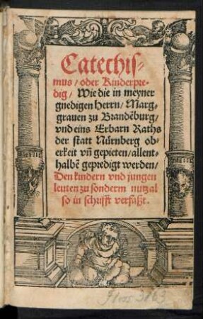Catechis=||mus/ oder Kinderpre=||dig/ Wie die in meyner || gnedigen Herrn/ Marg=||grauen zu Brandẽburg/|| vnd eins Erbarn Raths || der statt Nuernberg ob=||erkeit vñ gepieten/|| allent=||halbẽ gepredigt werden/|| Den kindern vnd jungen || leuten zu sonderm nutz al||so in schrifft verfaßt.||
