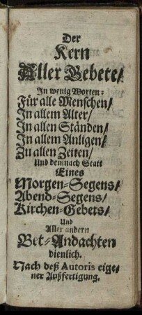 Der Kern Aller Gebete : In wenig Worten: Für alle Menschen, In allem Alter, In allen Ständen, In allem Anligen, Zu allen Zeiten, Und demnach Statt Eines Morgen-Segens, Abend-Segens, Kirchen-Gebets, Und Aller andern Bet-Andachten / Nach deß Autoris eigener Außfertigung.