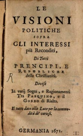 Le Visioni Politiche Sopra Gli Interessi più Reconditi, Di Tutti Prencipi, E Republiche della Christianità : Divise In varii Sogni, e Ragionamenti Tra Pasquino, e il Gobbo di Rialto ; Il tutto dato alla Luce per la commodità de' curiosi