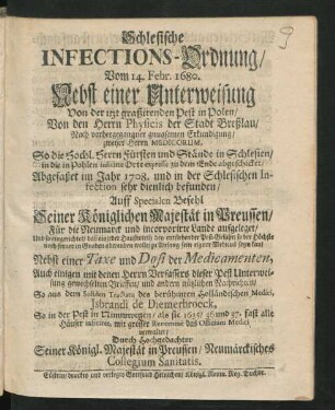 Schlesische Infections-Ordnung/ Vom 14. Febr. 1680. Nebst einer Unterweisung Von der itzt graßirenden Pest in Polen/ : Von den Herrn Physicis der Stadt Breßlau/ Nach vorhergegangner gnugsamen Erkundigung/ ... So die Hochl. Herrn Fürsten und Stände in Schlesien/ in die in Pohlen inficirte Orte ... abgeschicket/ Abgefaßet im Jahre 1708. und in der Schlesischen Infection sehr dienlich befunden/ ... ; Nebst einer Taxe und Dosi der Medicamenten, Auch einigen ... Nachrichten/ So aus dem Soliden Tractatu des ... Holländischen Medici, Jsbrandi de Diemerbroeck, So in der Pest in Nimmwegen/ ... das Officium Medici verwaltet/ Durch ... Seiner Königl. Majestät in Preussen/ Neumärckisches Collegium Sanitatis
