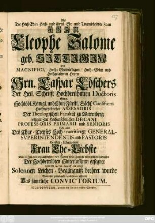 Als Die Hoch-Edle, Hoch- und Groß-Ehr- und Tugendbelobte Frau Frau Cleophe Salome geb. Sittigin Des ... Hrn. Caspar Löschers Der Heil. Schrifft Hochberühmten Doctoris Eines Hochlöbl. Königl. und Chur-Fürstl. Sächs. Consistorii Hochverordneten Assessoris Der Theologischen Facultät zu Wittenberg jetziger Zeit Hochansehnlichen Decani Professoris Primarii und Senioris ... Frau Ehe-Liebste Den 15. Jan. des jetztlauffenden 1717. Jahres dieses Zeitliche ... gesegnet Und den 14. Feb. darauff mit einem Solennen Leichen-Begängniß beehret wurde Wolte ihre gehorsamste Condolence abstatten Das sämtliche Convictorium