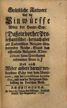 Gründliche Antwort auf die Einwürffe wider den Haupt-Satz, daß ein vorher protestantischer, hernach aber zur catholischen Religion übertretender Reichs-Stand das öffentliche Religions-Exercitium seiner Unterthanen reformiren könne etc.