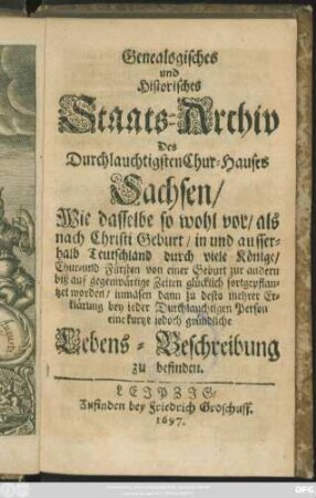 Genealogisches und Historisches Staats-Archiv Des Durchlauchtigsten Chur-Hauses Sachsen : Wie dasselbe so wohl vor/ als nach Christi Geburt/ in und ausserhalb Teutschland durch viele Könige/ Chur- und Fürsten von einer Geburt zur andern biß auf gegenwärtige Zeiten glücklich fortgepflantzet worden/ inmasen dann zu desto mehrer Erklärung bey jeder Durchlauchtigen Person eine kurtze iedoch gründliche Lebens-Beschreibung zu befinden