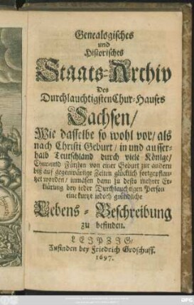 Genealogisches und Historisches Staats-Archiv Des Durchlauchtigsten Chur-Hauses Sachsen : Wie dasselbe so wohl vor/ als nach Christi Geburt/ in und ausserhalb Teutschland durch viele Könige/ Chur- und Fürsten von einer Geburt zur andern biß auf gegenwärtige Zeiten glücklich fortgepflantzet worden/ inmasen dann zu desto mehrer Erklärung bey jeder Durchlauchtigen Person eine kurtze iedoch gründliche Lebens-Beschreibung zu befinden