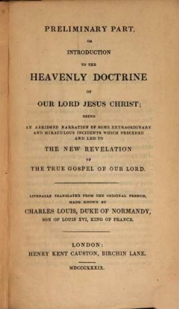 The Heavenly Doctrine; or gospel of our Lord Jesus Christ, in all its primitive purity, such as preached in himself during his terrestral sojourn : newly revealed by three angels of the Lord, and which Jesus Christ has confirmed himself, by the reprobation of the Romish papacy; with all the proofs of its imposture against the doctrine of our saviour, [1]. Preliminary part, or introduction to the heavenly doctrine of our Lord Jesus Christ