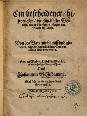 Ein bescheidener, historischer, vnschmälicher Bericht, an alle Churfürsten, Fürsten vnd Stende deß Reichs. Von des Bapstumbs auff vnd abnemen, desselben geschicklichheit, Vnd was endtlich darauß folgen mag