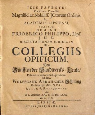Praescitu ac Permissu Magnifici ac Nobiliss. ICtorum Ordinis In Academia Lipsiensi. Praeside Domino Friderico Philippo, Lips. I.U.D. Dissertationem Iuridicam De Collegiis Opificum, Von Zünfften der Handwercks-Leute/ Publice Eruditorum disquisitioni subiicit Wolffgang Abrahamus Schilling Grünberga Misn. N.P.C. Autor & Respondens. Ad d. 9. Septembr. A.O.R. M.DC.LXXX. H.L.Q.C.