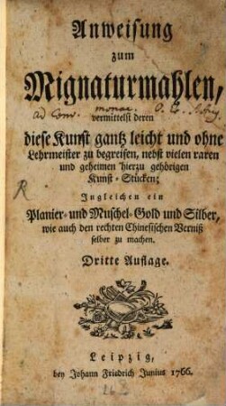 Anweisung zum Mignaturmahlen, vermittelst deren diese Kunst gantz leicht und ohne Lehrmeister zu begreifen : nebst vielen raren und geheimen hierzu gehörigen Kunst-Stücken; Ingleichen ein Planier- und Muschel-Gold und Silber, wie auch den rechten Chinesischen Verniß selber zu machen