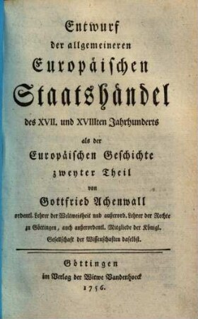 Geschichte der heutigen vornehmsten Europäischen Staaten im Grundrisse. 2, Entwurf der allgemeineren Europäischen Staatshändel des XVII. und XVIIIten Jahrhunderts : als der Europäischen Geschichte zweyter Theil