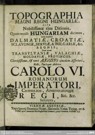 Topographia Magni Regni Hungariae, Sive Nobilissimae eius Ditionis, Quam modò Hungariam dicimus, Cum annexis Dalmatiae, Croatiae, Sclavoniae, Serviae, & Bulgariae, &c. Regnis; Tum etiam Transylvaniae, Valachiae, Moldaviae, Provinciis. ... Carolo VI. Romanorum Imperatori, Catholico, Apostolicoque Regi, &c. &c. Inscripta