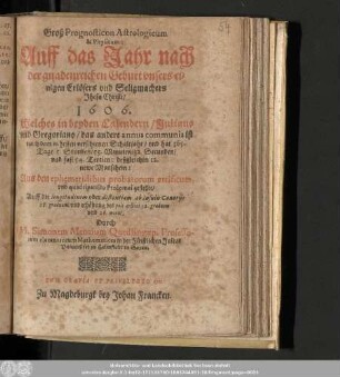 Groß Prognosticon Astrologicum & Physicum: Auff das Jahr nach der gnadenreichen Geburt vnsers einigen Erlösers vnd Seligmachers Jhesu Christi 1606. Welches in beyden Calendern/ Juliano vnd Gregoriano/ das andere annus communis ist nach dem nehesten verschienen Schaltjahr/ ...